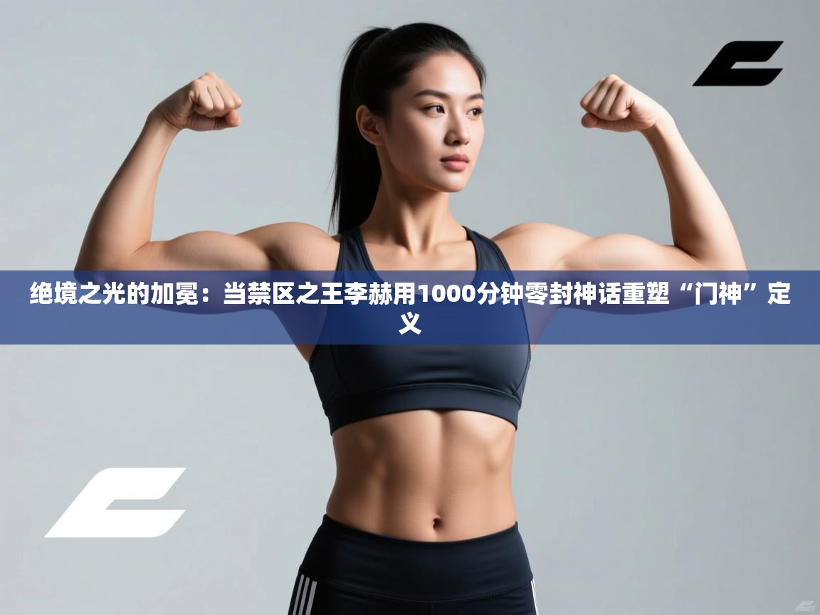 绝境之光的加冕：当禁区之王李赫用1000分钟零封神话重塑“门神”定义