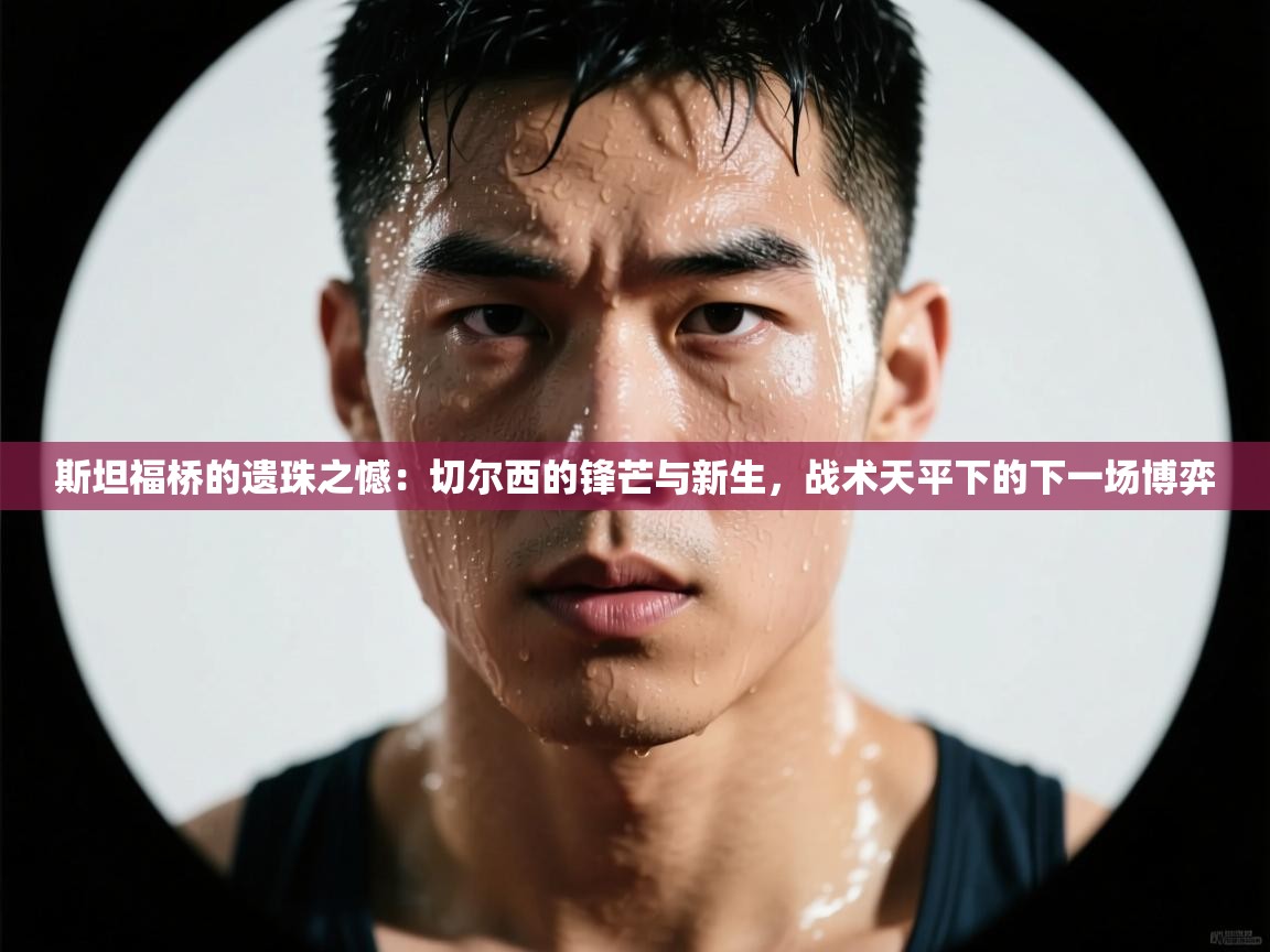 斯坦福桥的遗珠之憾：切尔西的锋芒与新生，战术天平下的下一场博弈